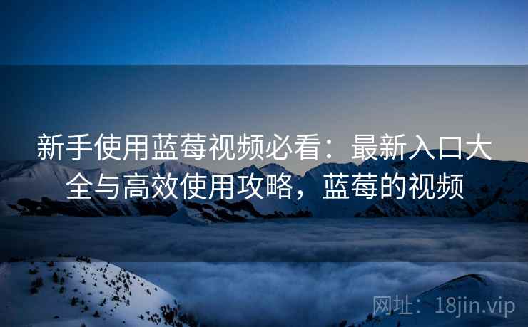 新手使用蓝莓视频必看:最新入口大全与高效使用攻略,蓝莓的视频 新手使用蓝莓视频必看:最新入口大全与高效使用攻略,蓝莓的视频