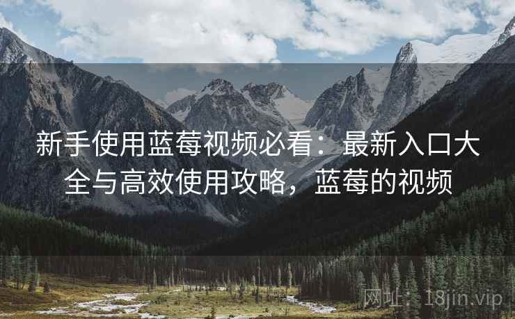 新手使用蓝莓视频必看:最新入口大全与高效使用攻略,蓝莓的视频 新手使用蓝莓视频必看:最新入口大全与高效使用攻略,蓝莓的视频