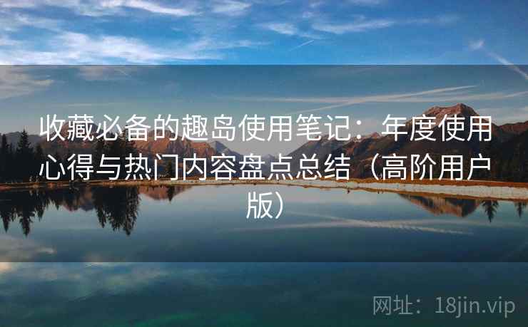 收藏必备的趣岛使用笔记:年度使用心得与热门内容盘点总结(高阶用户版) 收藏必备的趣岛使用笔记:年度使用心得与热门内容盘点总结(高阶用户版)