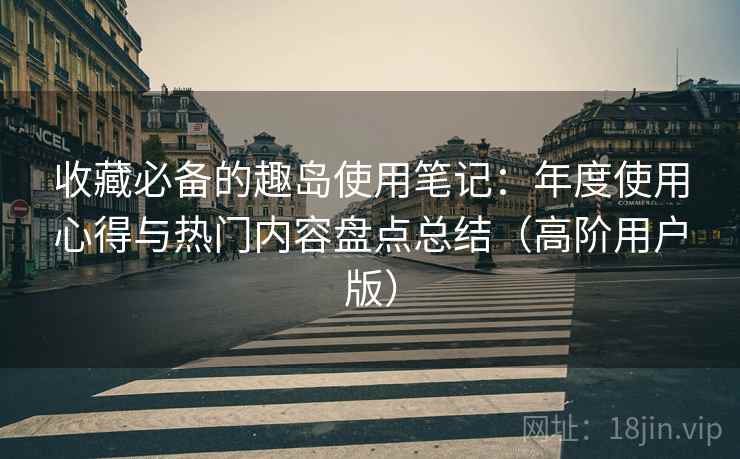 收藏必备的趣岛使用笔记:年度使用心得与热门内容盘点总结(高阶用户版) 收藏必备的趣岛使用笔记:年度使用心得与热门内容盘点总结(高阶用户版)