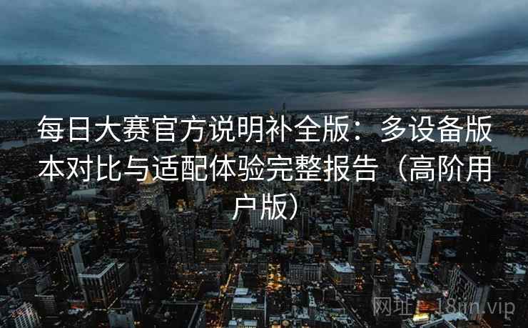 每日大赛官方说明补全版:多设备版本对比与适配体验完整报告(高阶用户版) 每日大赛官方说明补全版:多设备版本对比与适配体验完整报告(高阶用户版)