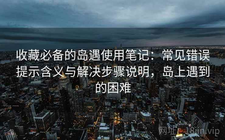 收藏必备的岛遇使用笔记:常见错误提示含义与解决步骤说明,岛上遇到的困难 收藏必备的岛遇使用笔记:常见错误提示含义与解决步骤说明,岛上遇到的困难
