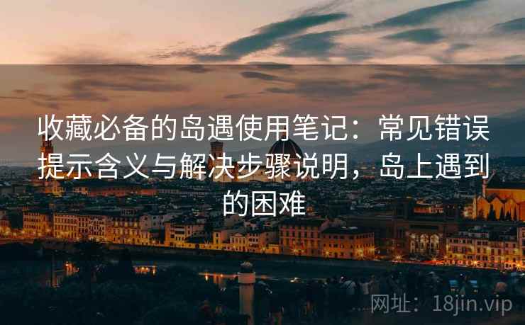 收藏必备的岛遇使用笔记:常见错误提示含义与解决步骤说明,岛上遇到的困难 收藏必备的岛遇使用笔记:常见错误提示含义与解决步骤说明,岛上遇到的困难