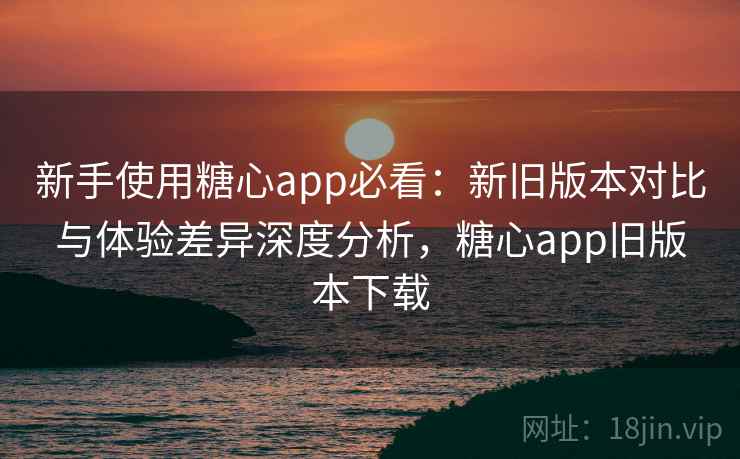 新手使用糖心app必看:新旧版本对比与体验差异深度分析,糖心app旧版本下载 新手使用糖心app必看:新旧版本对比与体验差异深度分析,糖心app旧版本下载