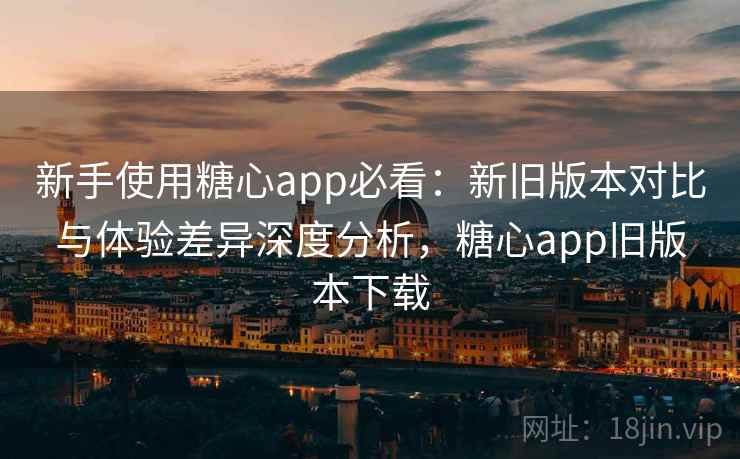 新手使用糖心app必看:新旧版本对比与体验差异深度分析,糖心app旧版本下载 新手使用糖心app必看:新旧版本对比与体验差异深度分析,糖心app旧版本下载
