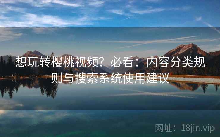 想玩转樱桃视频?必看:内容分类规则与搜索系统使用建议 想玩转樱桃视频?必看:内容分类规则与搜索系统使用建议